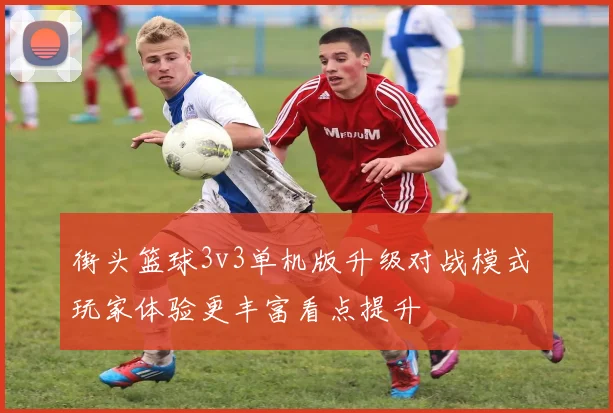 街头篮球3v3单机版升级对战模式 玩家体验更丰富看点提升