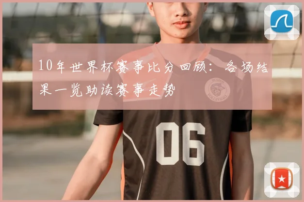 10年世界杯赛事比分回顾：各场结果一览助读赛事走势
