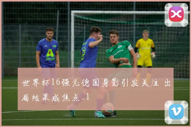 世界杯16强无德国身影引发关注 出局结果成焦点_1