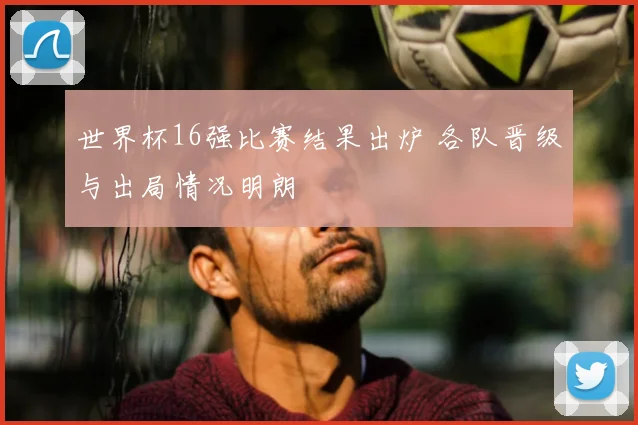 世界杯16强比赛结果出炉 各队晋级与出局情况明朗