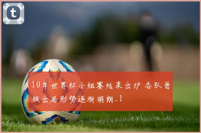 10年世界杯小组赛结果出炉 各队晋级出局形势逐渐明朗_1