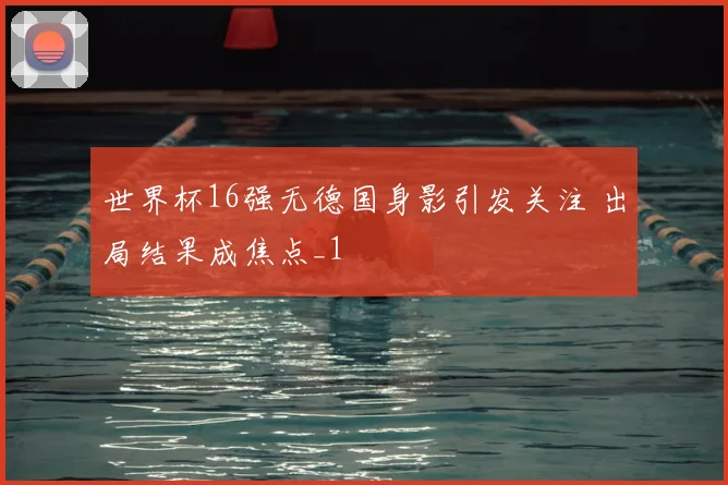 世界杯16强无德国身影引发关注 出局结果成焦点_1
